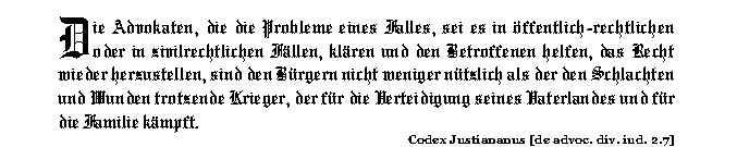 Die Advokaten, die die Probleme eines Falles, sei es in &ouml;ffentlich-rechtlichen oder in zivilrechtlichen F&auml;llen, kl&auml;ren und den Betroffenen helfen, das Recht wieder herzustellen, sind den B&uuml;rgern nicht weniger n&uuml;tzlich als der den Schlachten und Wunden trotzende Krieger, der f&uuml;r die Verteidigung seines Vaterlandes und f&uuml;r die Familie k&auml;mpft. (Codex Justiananus)